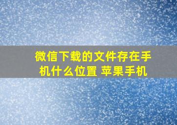 微信下载的文件存在手机什么位置 苹果手机